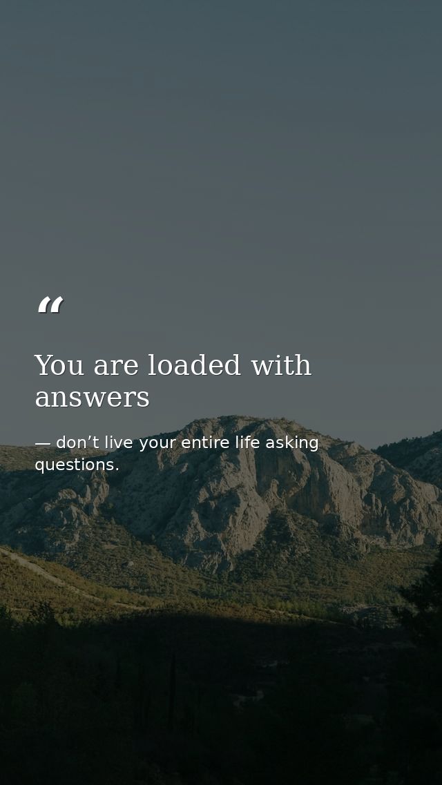 You are loaded with answers — don’t live your entire life asking questions.