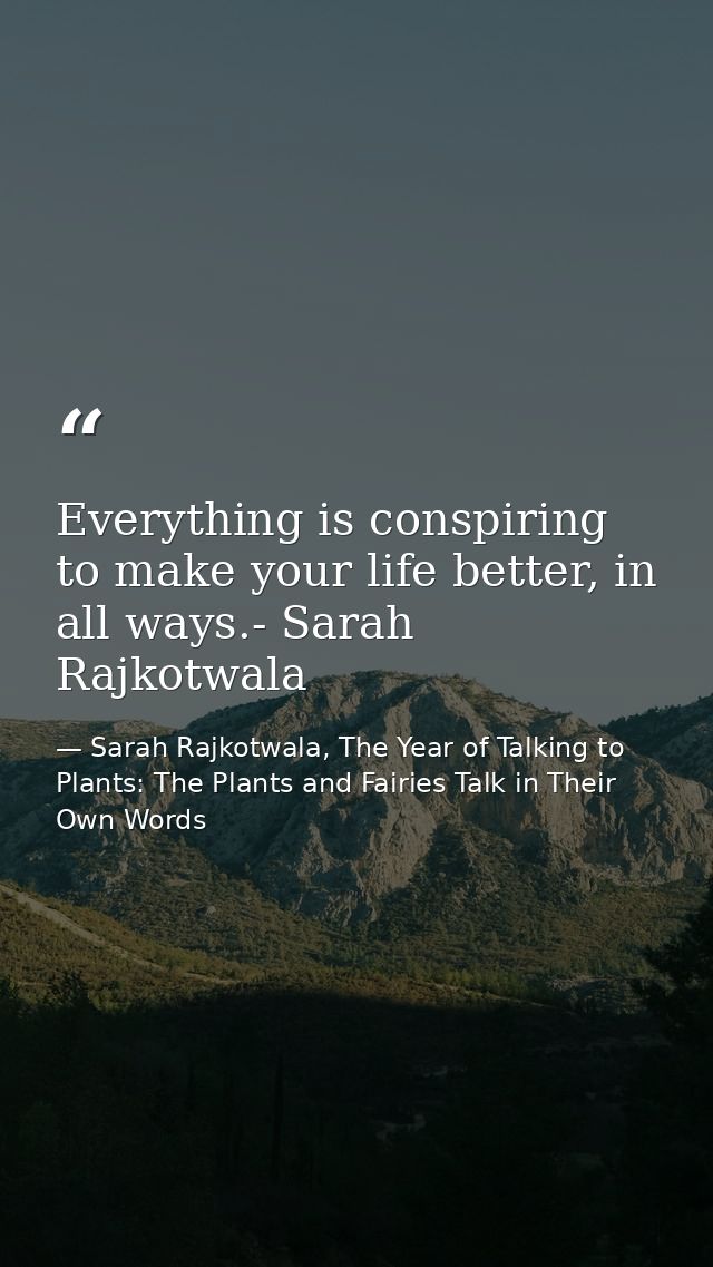 Everything is conspiring to make your life better, in all ways.- Sarah Rajkotwala — Sarah Rajkotwala, The Year of Talking to Plants: The Plants and Fairies Talk in Their Own Words