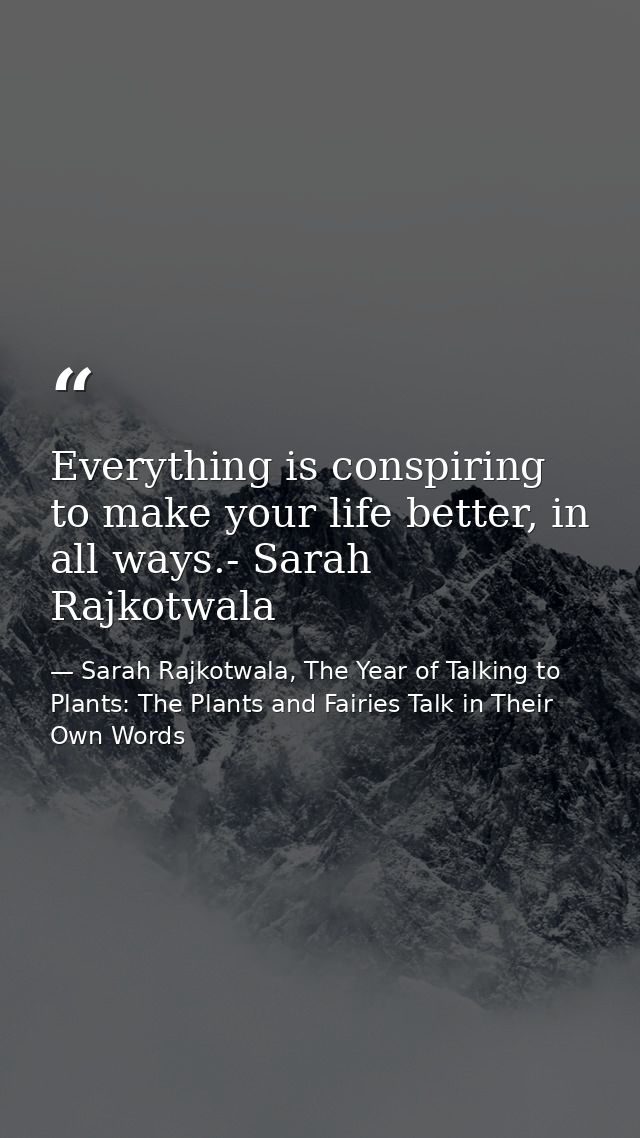 Everything is conspiring to make your life better, in all ways.- Sarah Rajkotwala — Sarah Rajkotwala, The Year of Talking to Plants: The Plants and Fairies Talk in Their Own Words