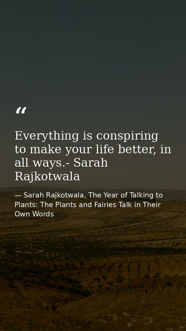 Everything is conspiring to make your life better, in all ways.- Sarah Rajkotwala — Sarah Rajkotwala, The Year of Talking to Plants: The Plants and Fairies Talk in Their Own Words