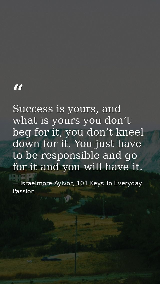 Success is yours, and what is yours you don’t beg for it, you don’t kneel down for it. You just have to be responsible a — Israelmore Ayivor, 101 Keys To Everyday Passion