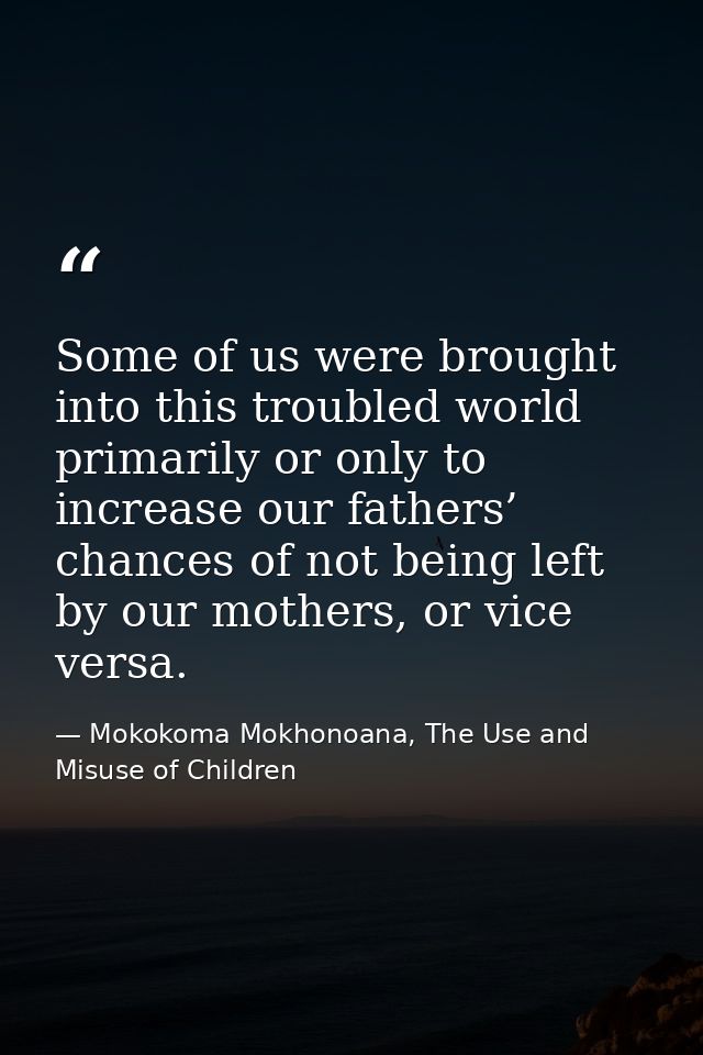 Some of us were brought into this troubled world primarily or only to increase our fathers’ chances of not being left by — Mokokoma Mokhonoana, The Use and Misuse of Children