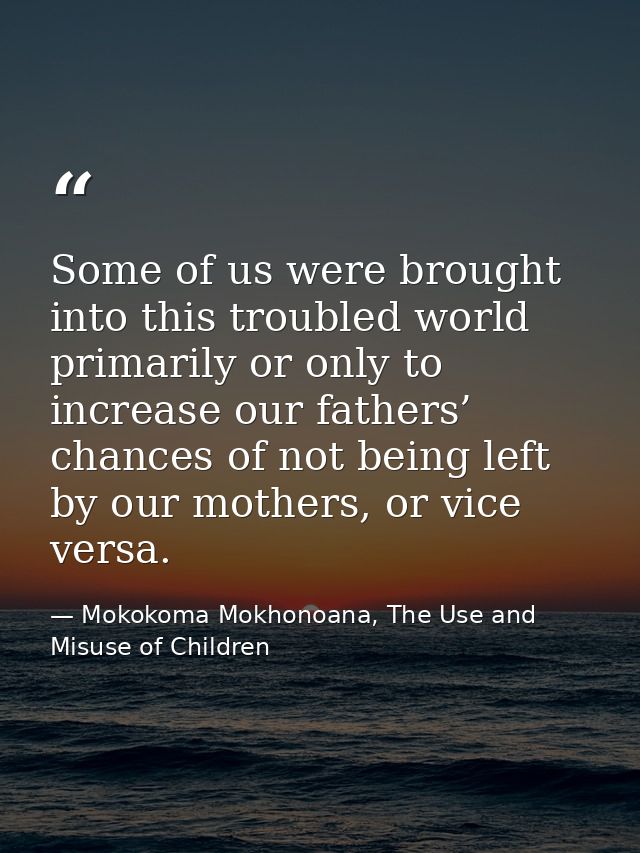 Some of us were brought into this troubled world primarily or only to increase our fathers’ chances of not being left by — Mokokoma Mokhonoana, The Use and Misuse of Children