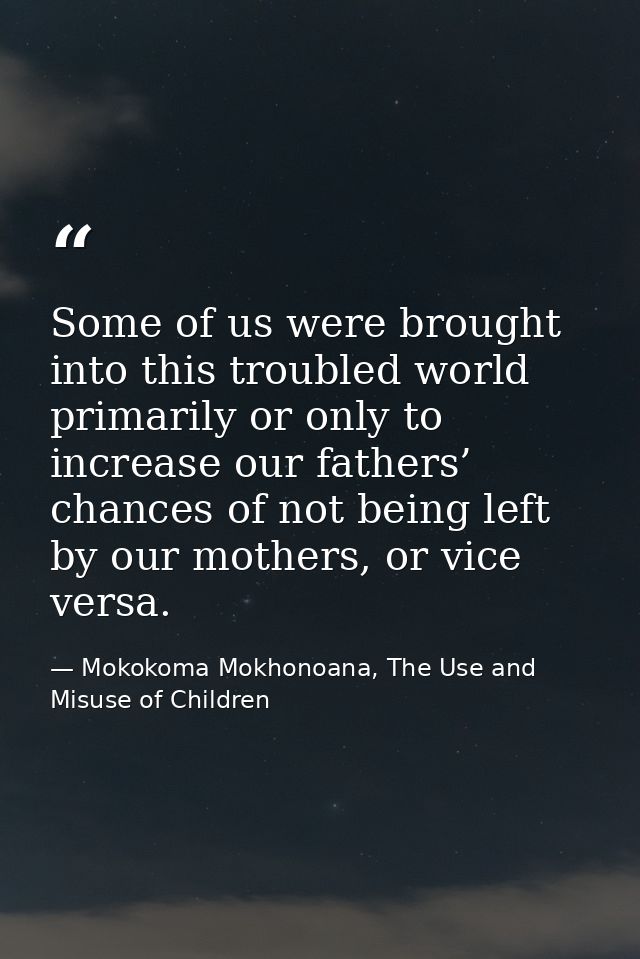 Some of us were brought into this troubled world primarily or only to increase our fathers’ chances of not being left by — Mokokoma Mokhonoana, The Use and Misuse of Children