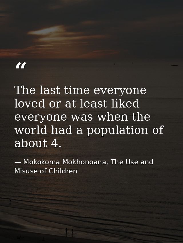 The last time everyone loved or at least liked everyone was when the world had a population of about 4. — Mokokoma Mokhonoana, The Use and Misuse of Children