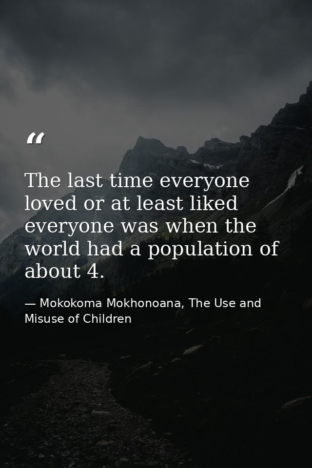 The last time everyone loved or at least liked everyone was when the world had a population of about 4. — Mokokoma Mokhonoana, The Use and Misuse of Children