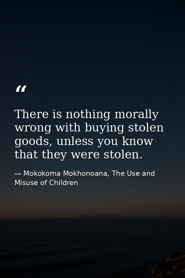 There is nothing morally wrong with buying stolen goods, unless you know that they were stolen. — Mokokoma Mokhonoana, The Use and Misuse of Children