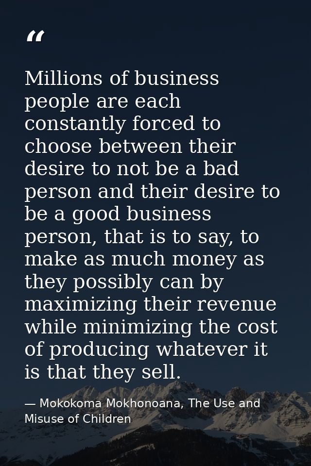 Millions of business people are each constantly forced to choose between their desire to not be a bad person and their d — Mokokoma Mokhonoana, The Use and Misuse of Children