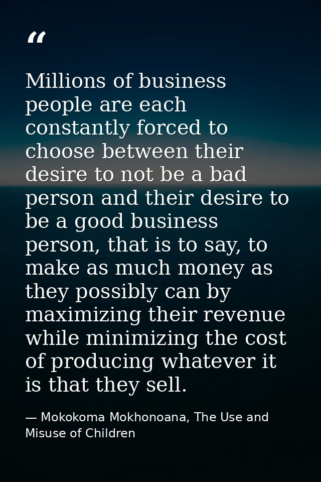 Millions of business people are each constantly forced to choose between their desire to not be a bad person and their d — Mokokoma Mokhonoana, The Use and Misuse of Children