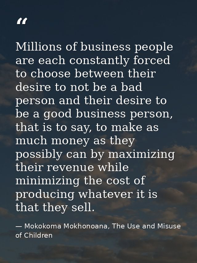 Millions of business people are each constantly forced to choose between their desire to not be a bad person and their d — Mokokoma Mokhonoana, The Use and Misuse of Children