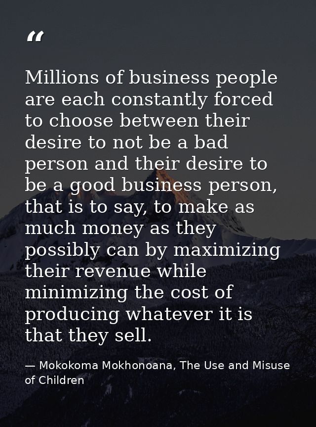 Millions of business people are each constantly forced to choose between their desire to not be a bad person and their d — Mokokoma Mokhonoana, The Use and Misuse of Children