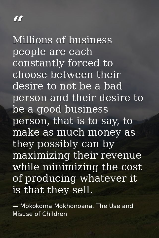 Millions of business people are each constantly forced to choose between their desire to not be a bad person and their d — Mokokoma Mokhonoana, The Use and Misuse of Children