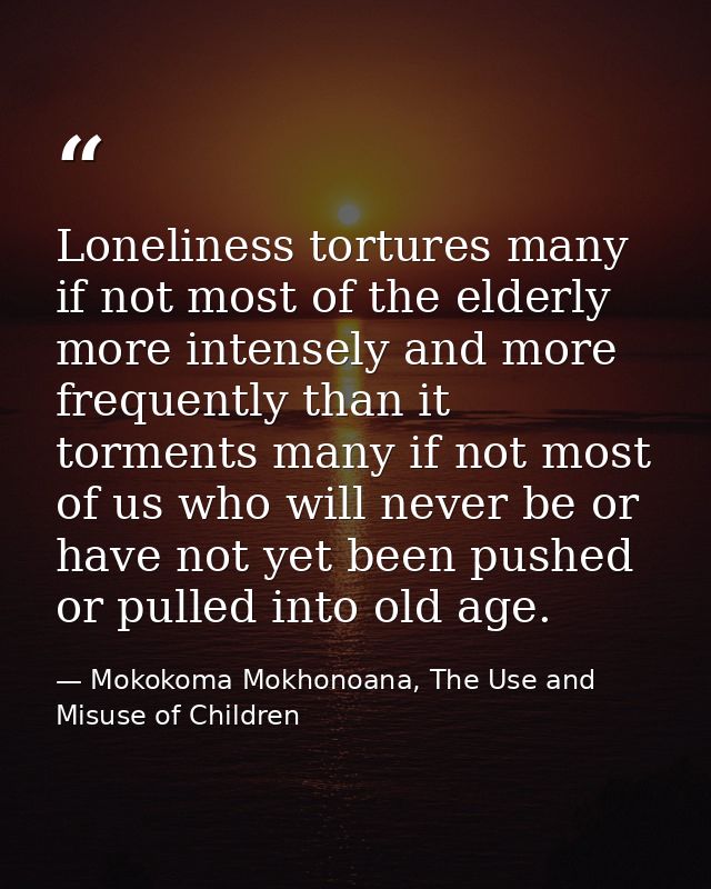 Loneliness tortures many if not most of the elderly more intensely and more frequently than it torments many if not most — Mokokoma Mokhonoana, The Use and Misuse of Children