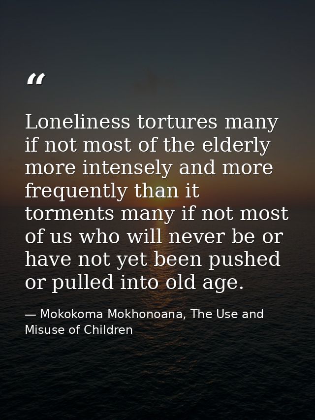 Loneliness tortures many if not most of the elderly more intensely and more frequently than it torments many if not most — Mokokoma Mokhonoana, The Use and Misuse of Children