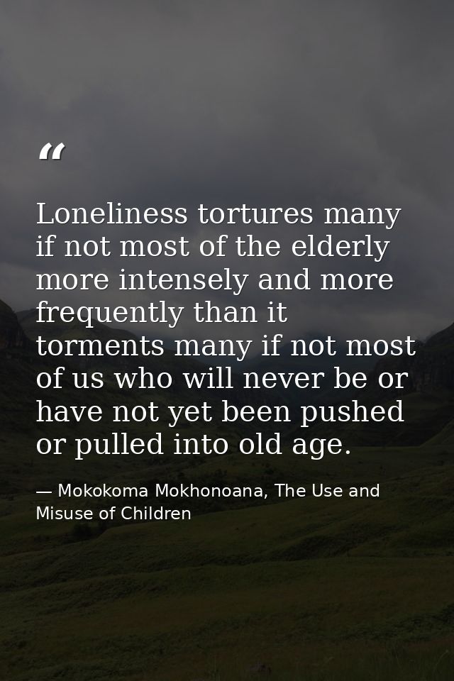 Loneliness tortures many if not most of the elderly more intensely and more frequently than it torments many if not most — Mokokoma Mokhonoana, The Use and Misuse of Children