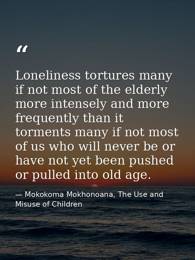 Loneliness tortures many if not most of the elderly more intensely and more frequently than it torments many if not most — Mokokoma Mokhonoana, The Use and Misuse of Children