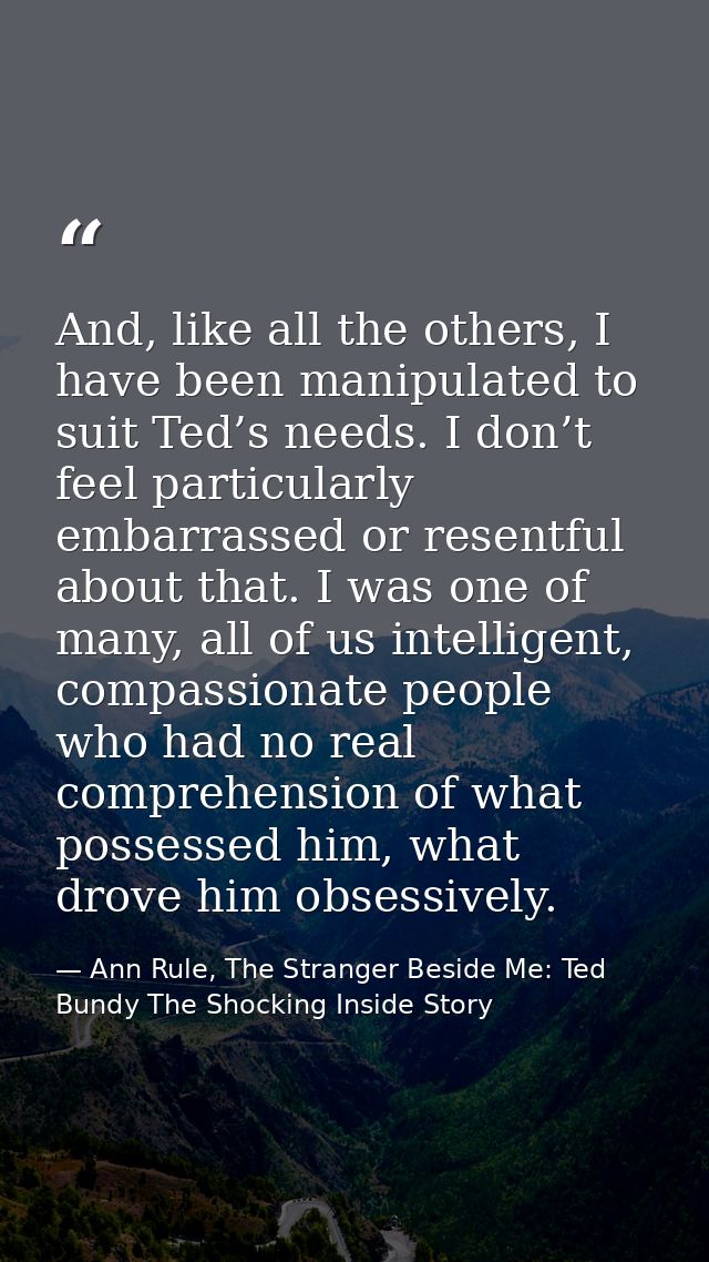And, like all the others, I have been manipulated to suit Ted’s needs. I don’t feel particularly embarrassed or resentfu — Ann Rule, The Stranger Beside Me: Ted Bundy The Shocking Inside Story