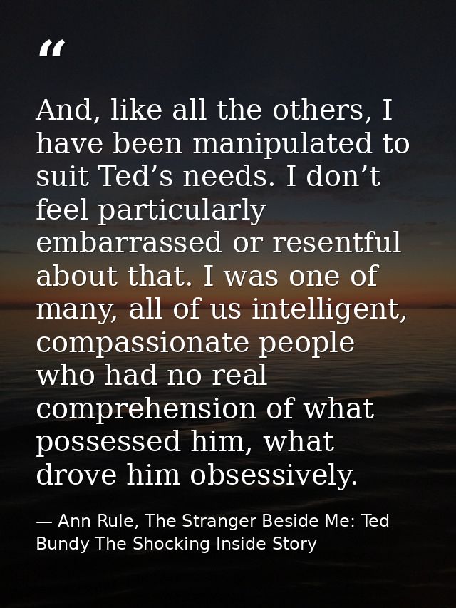 And, like all the others, I have been manipulated to suit Ted’s needs. I don’t feel particularly embarrassed or resentfu — Ann Rule, The Stranger Beside Me: Ted Bundy The Shocking Inside Story