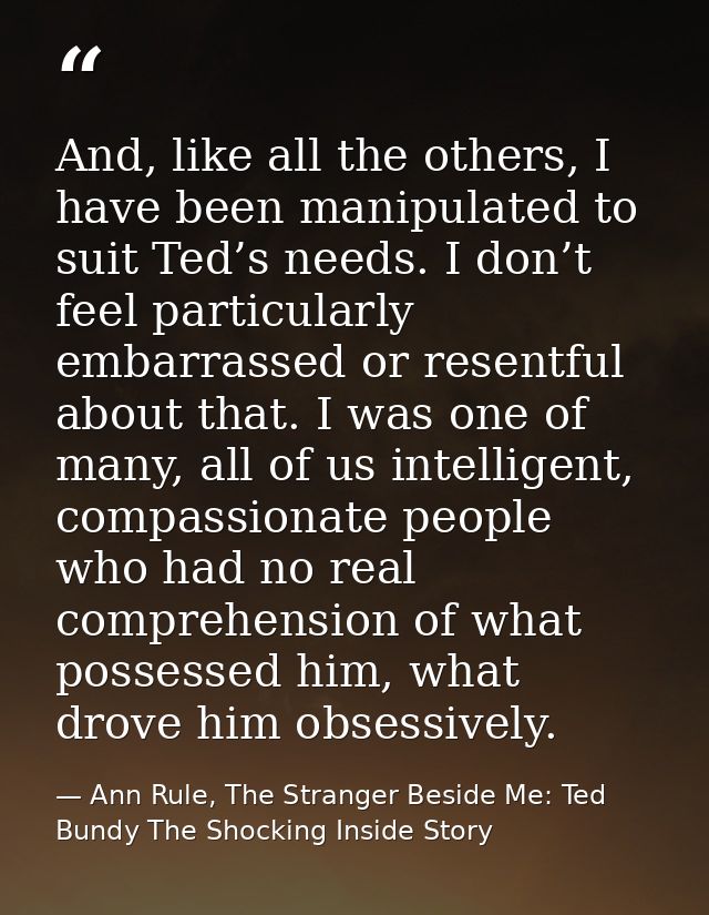 And, like all the others, I have been manipulated to suit Ted’s needs. I don’t feel particularly embarrassed or resentfu — Ann Rule, The Stranger Beside Me: Ted Bundy The Shocking Inside Story