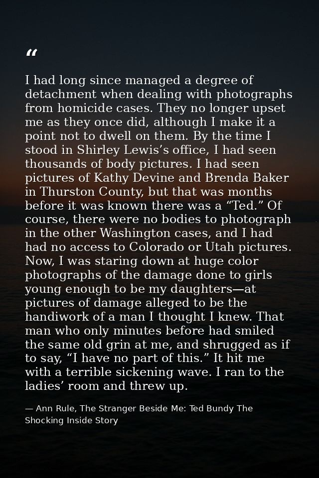I had long since managed a degree of detachment when dealing with photographs from homicide cases. They no longer upset  — Ann Rule, The Stranger Beside Me: Ted Bundy The Shocking Inside Story