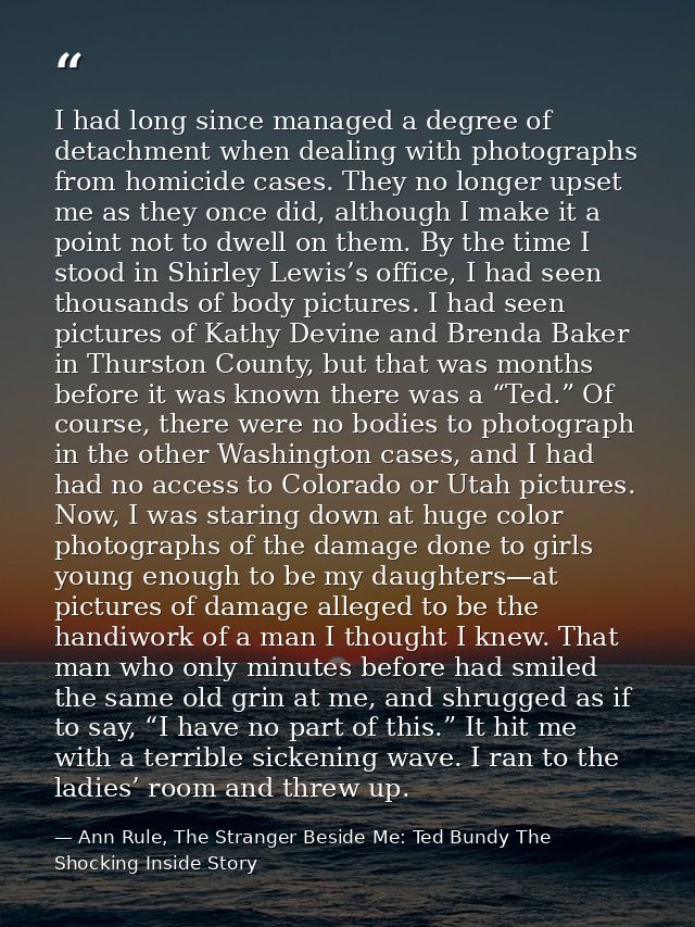 I had long since managed a degree of detachment when dealing with photographs from homicide cases. They no longer upset  — Ann Rule, The Stranger Beside Me: Ted Bundy The Shocking Inside Story