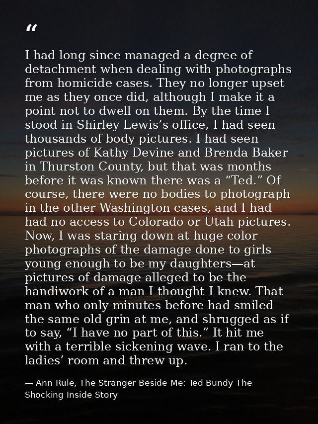I had long since managed a degree of detachment when dealing with photographs from homicide cases. They no longer upset  — Ann Rule, The Stranger Beside Me: Ted Bundy The Shocking Inside Story