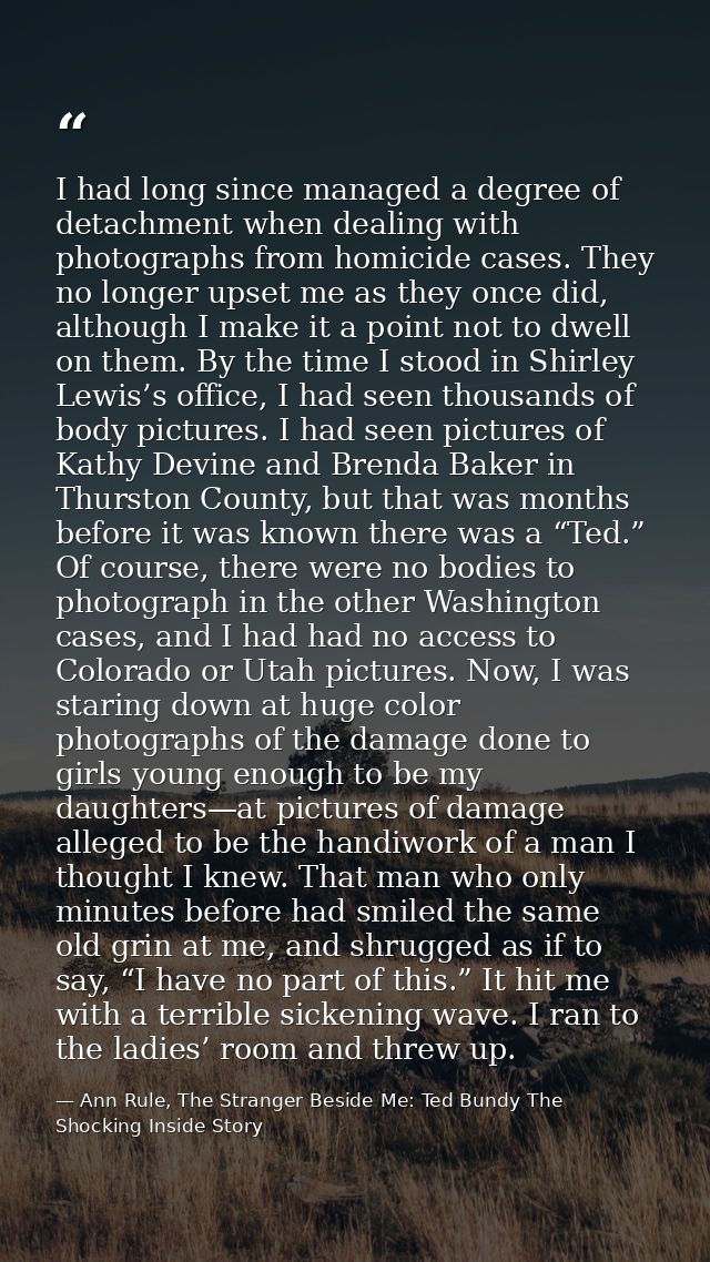 I had long since managed a degree of detachment when dealing with photographs from homicide cases. They no longer upset  — Ann Rule, The Stranger Beside Me: Ted Bundy The Shocking Inside Story