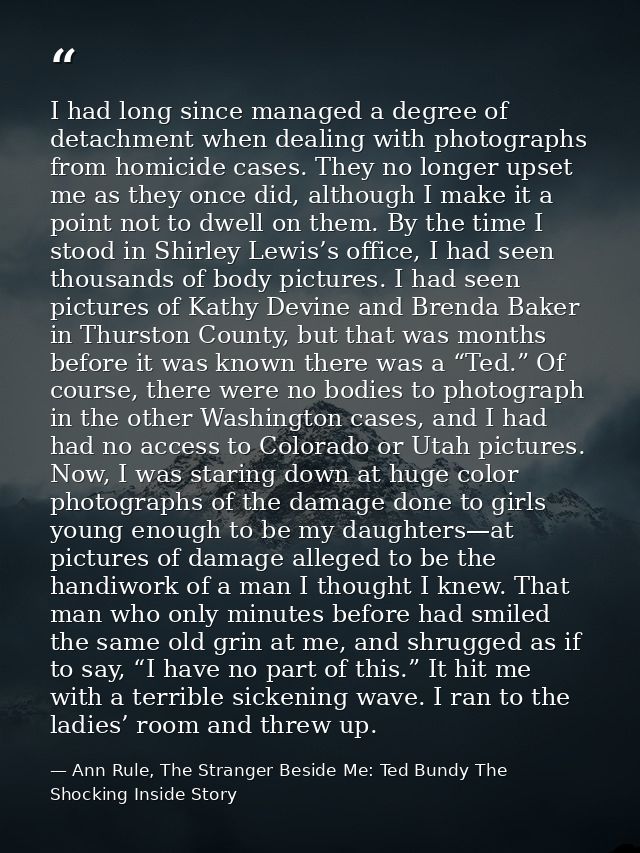 I had long since managed a degree of detachment when dealing with photographs from homicide cases. They no longer upset  — Ann Rule, The Stranger Beside Me: Ted Bundy The Shocking Inside Story