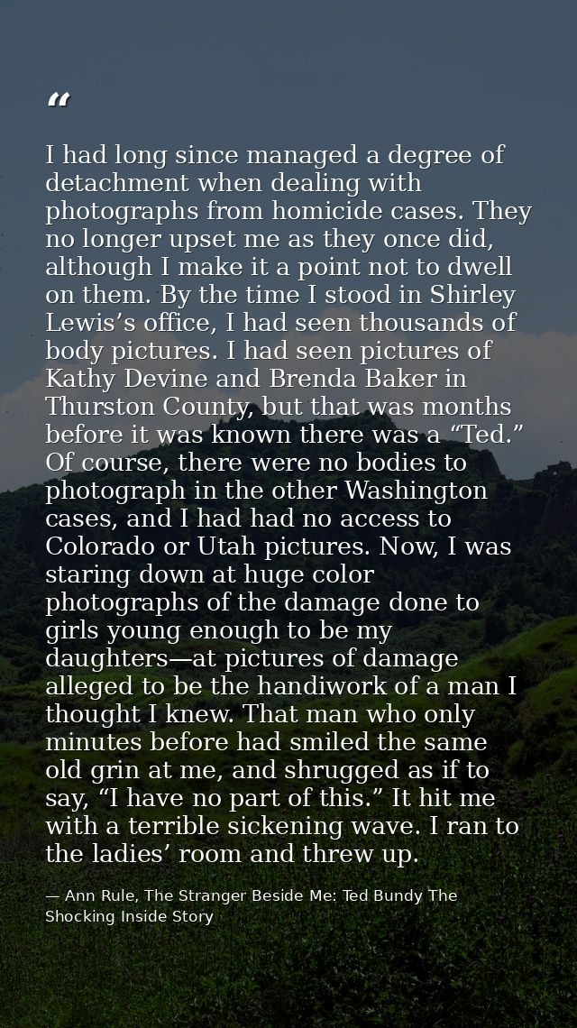 I had long since managed a degree of detachment when dealing with photographs from homicide cases. They no longer upset  — Ann Rule, The Stranger Beside Me: Ted Bundy The Shocking Inside Story