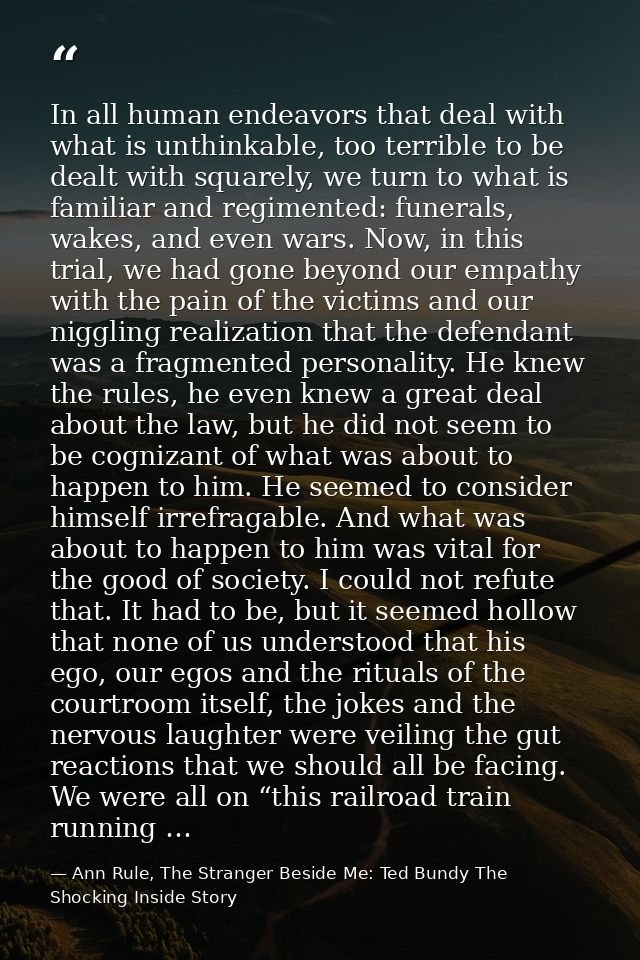 In all human endeavors that deal with what is unthinkable, too terrible to be dealt with squarely, we turn to what is fa — Ann Rule, The Stranger Beside Me: Ted Bundy The Shocking Inside Story