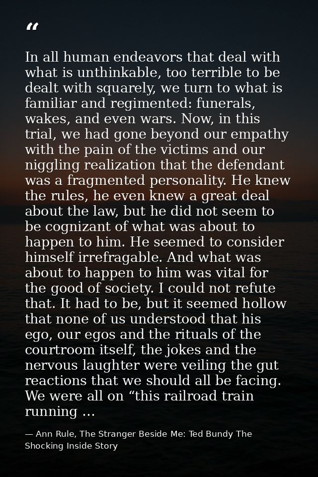 In all human endeavors that deal with what is unthinkable, too terrible to be dealt with squarely, we turn to what is fa — Ann Rule, The Stranger Beside Me: Ted Bundy The Shocking Inside Story