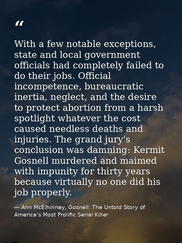 With a few notable exceptions, state and local government officials had completely failed to do their jobs. Official inc — Ann McElhinney, Gosnell: The Untold Story of America’s Most Prolific Serial Killer