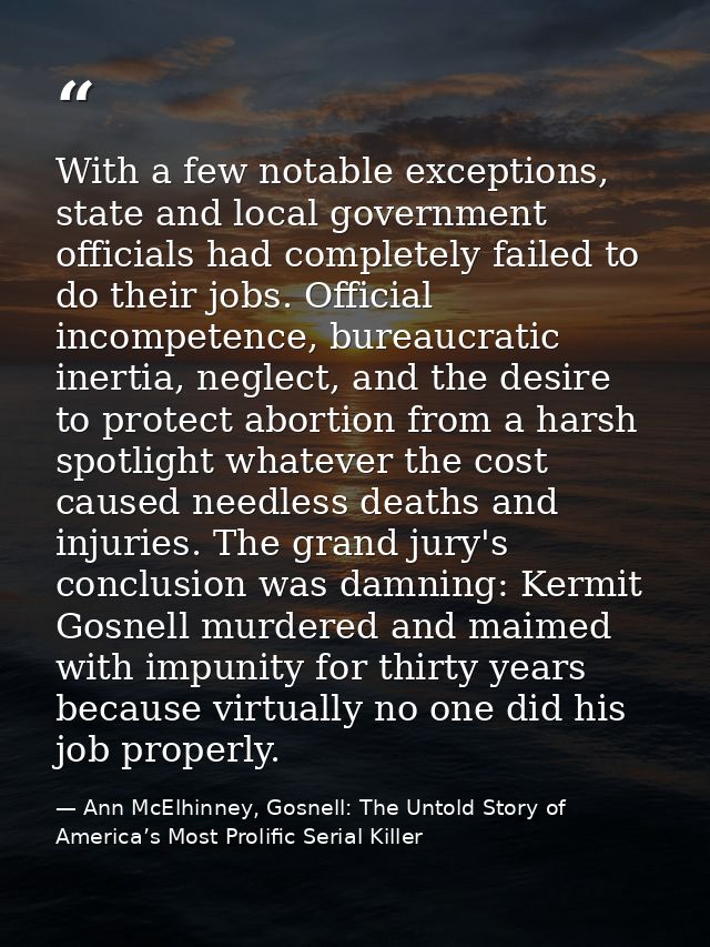 With a few notable exceptions, state and local government officials had completely failed to do their jobs. Official inc — Ann McElhinney, Gosnell: The Untold Story of America’s Most Prolific Serial Killer