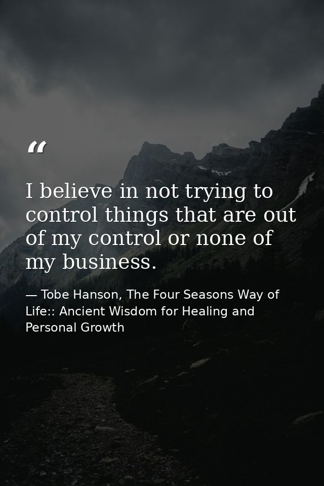 I believe in not trying to control things that are out of my control or none of my business. — Tobe Hanson, The Four Seasons Way of Life:: Ancient Wisdom for Healing and Personal Growth