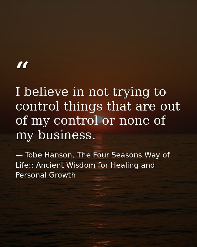 I believe in not trying to control things that are out of my control or none of my business. — Tobe Hanson, The Four Seasons Way of Life:: Ancient Wisdom for Healing and Personal Growth