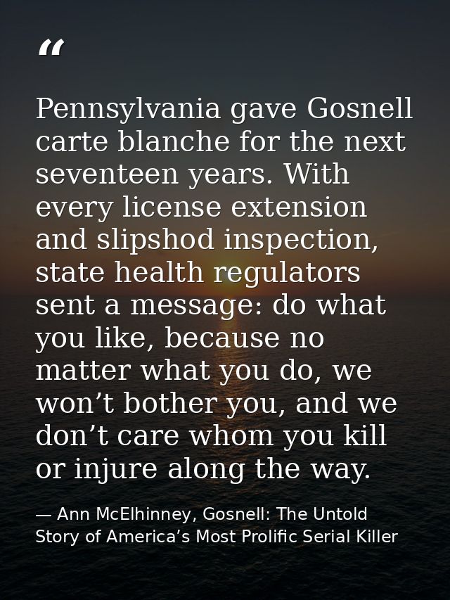 Pennsylvania gave Gosnell carte blanche for the next seventeen years. With every license extension and slipshod inspecti — Ann McElhinney, Gosnell: The Untold Story of America’s Most Prolific Serial Killer
