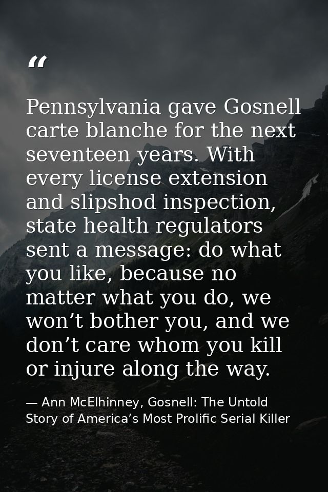 Pennsylvania gave Gosnell carte blanche for the next seventeen years. With every license extension and slipshod inspecti — Ann McElhinney, Gosnell: The Untold Story of America’s Most Prolific Serial Killer