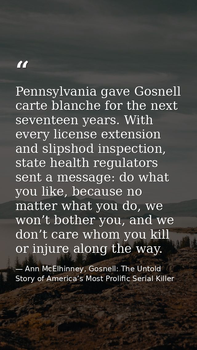 Pennsylvania gave Gosnell carte blanche for the next seventeen years. With every license extension and slipshod inspecti — Ann McElhinney, Gosnell: The Untold Story of America’s Most Prolific Serial Killer