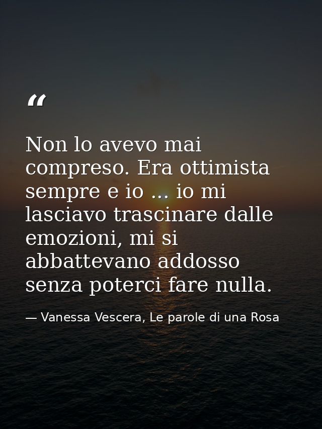 Non lo avevo mai compreso. Era ottimista sempre e io ... io mi lasciavo trascinare dalle emozioni, mi si abbattevano add — Vanessa Vescera, Le parole di una Rosa