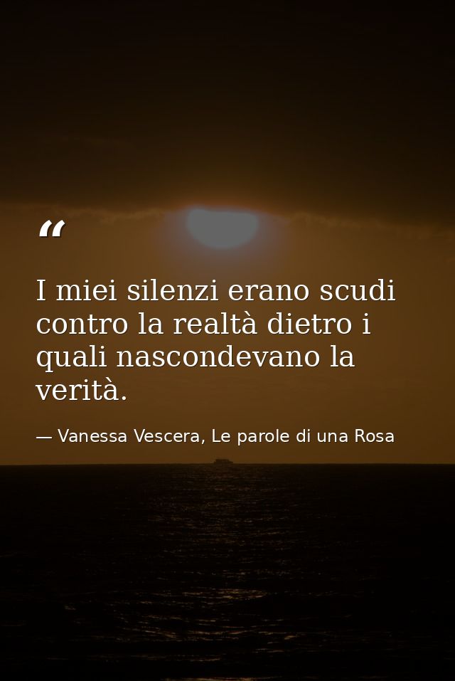 I miei silenzi erano scudi contro la realtà dietro i quali nascondevano la verità. — Vanessa Vescera, Le parole di una Rosa