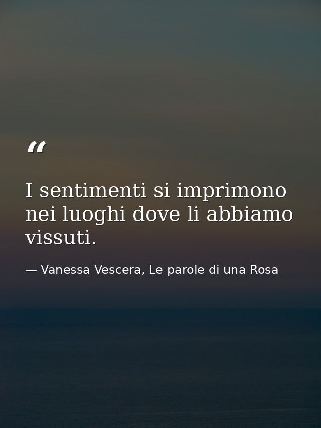 I sentimenti si imprimono nei luoghi dove li abbiamo vissuti. — Vanessa Vescera, Le parole di una Rosa