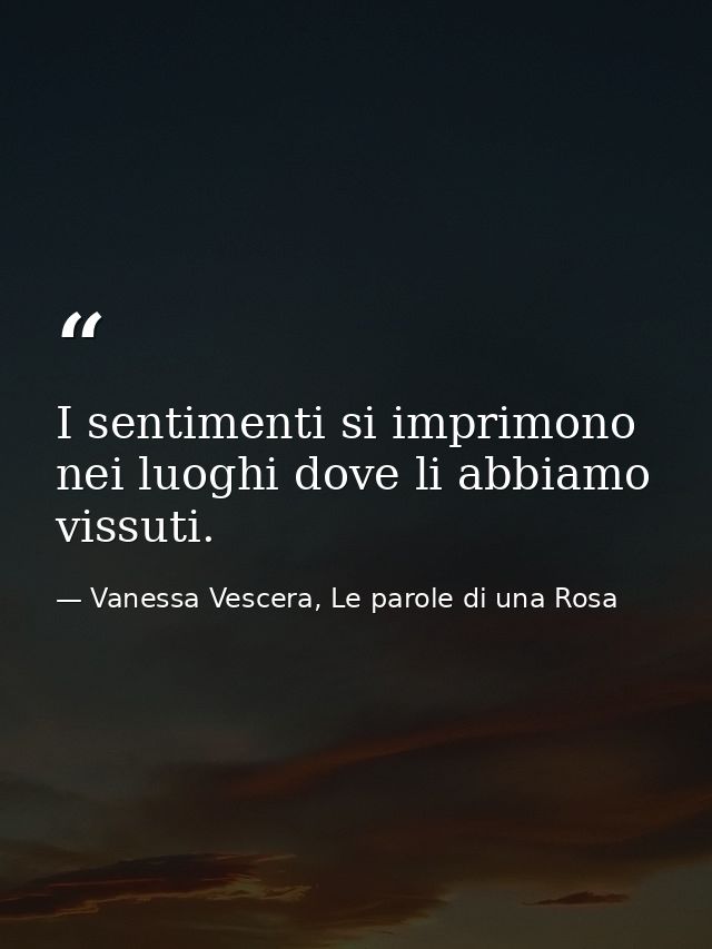 I sentimenti si imprimono nei luoghi dove li abbiamo vissuti. — Vanessa Vescera, Le parole di una Rosa