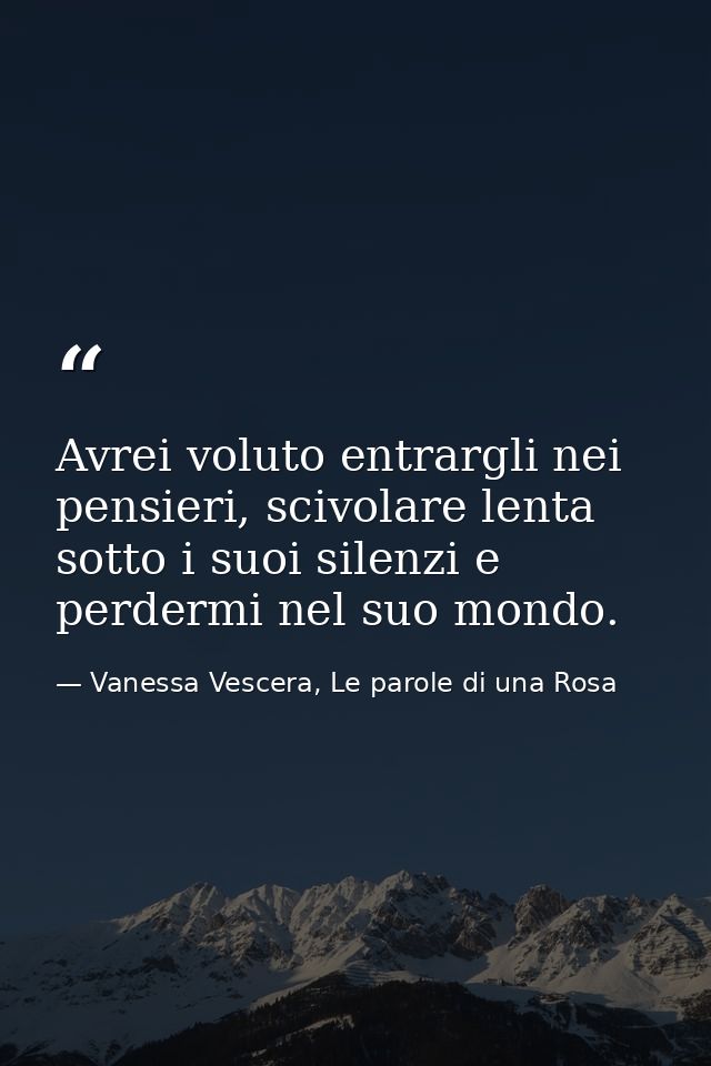 Avrei voluto entrargli nei pensieri, scivolare lenta sotto i suoi silenzi e perdermi nel suo mondo. — Vanessa Vescera, Le parole di una Rosa