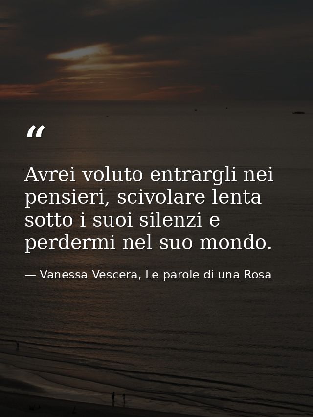 Avrei voluto entrargli nei pensieri, scivolare lenta sotto i suoi silenzi e perdermi nel suo mondo. — Vanessa Vescera, Le parole di una Rosa
