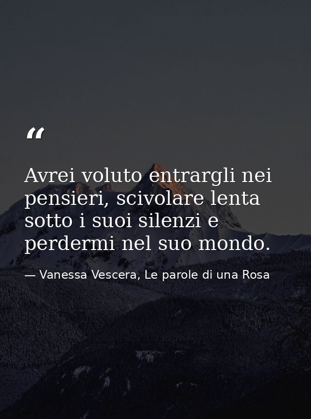 Avrei voluto entrargli nei pensieri, scivolare lenta sotto i suoi silenzi e perdermi nel suo mondo. — Vanessa Vescera, Le parole di una Rosa