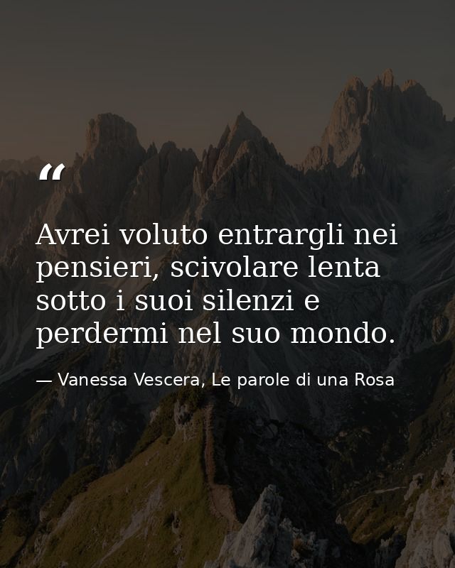 Avrei voluto entrargli nei pensieri, scivolare lenta sotto i suoi silenzi e perdermi nel suo mondo. — Vanessa Vescera, Le parole di una Rosa