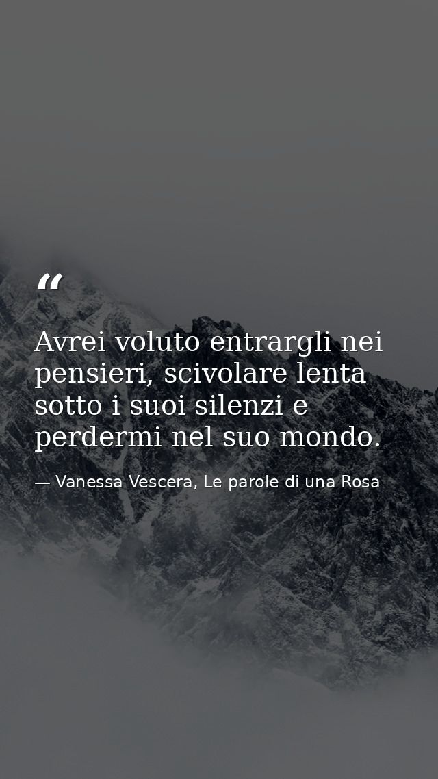Avrei voluto entrargli nei pensieri, scivolare lenta sotto i suoi silenzi e perdermi nel suo mondo. — Vanessa Vescera, Le parole di una Rosa