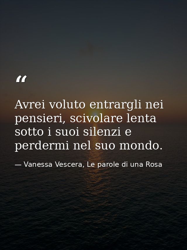 Avrei voluto entrargli nei pensieri, scivolare lenta sotto i suoi silenzi e perdermi nel suo mondo. — Vanessa Vescera, Le parole di una Rosa