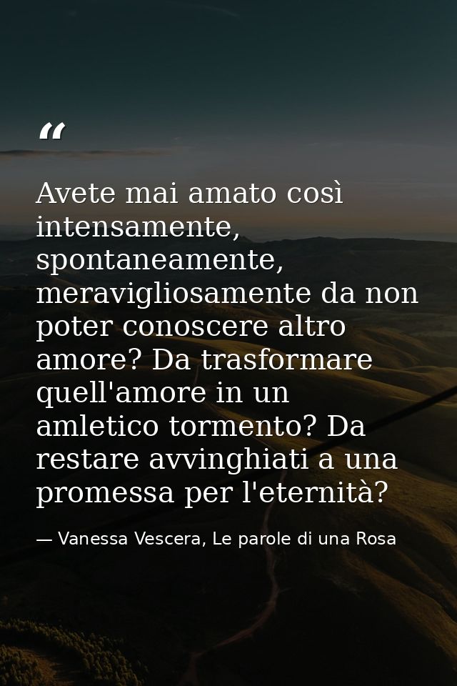 Avete mai amato così intensamente, spontaneamente, meravigliosamente da non poter conoscere altro amore? Da trasformare  — Vanessa Vescera, Le parole di una Rosa