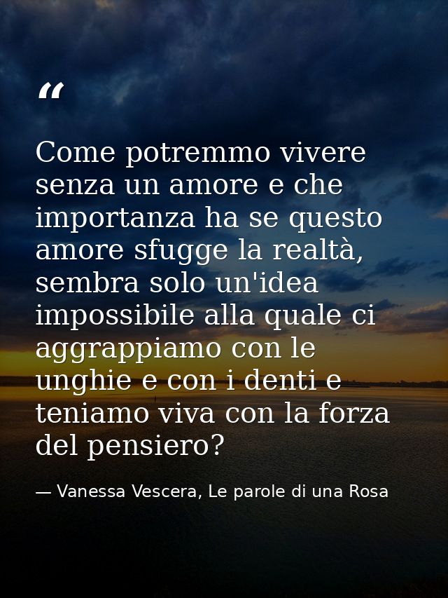 Come potremmo vivere senza un amore e che importanza ha se questo amore sfugge la realtà, sembra solo un'idea impossibil — Vanessa Vescera, Le parole di una Rosa
